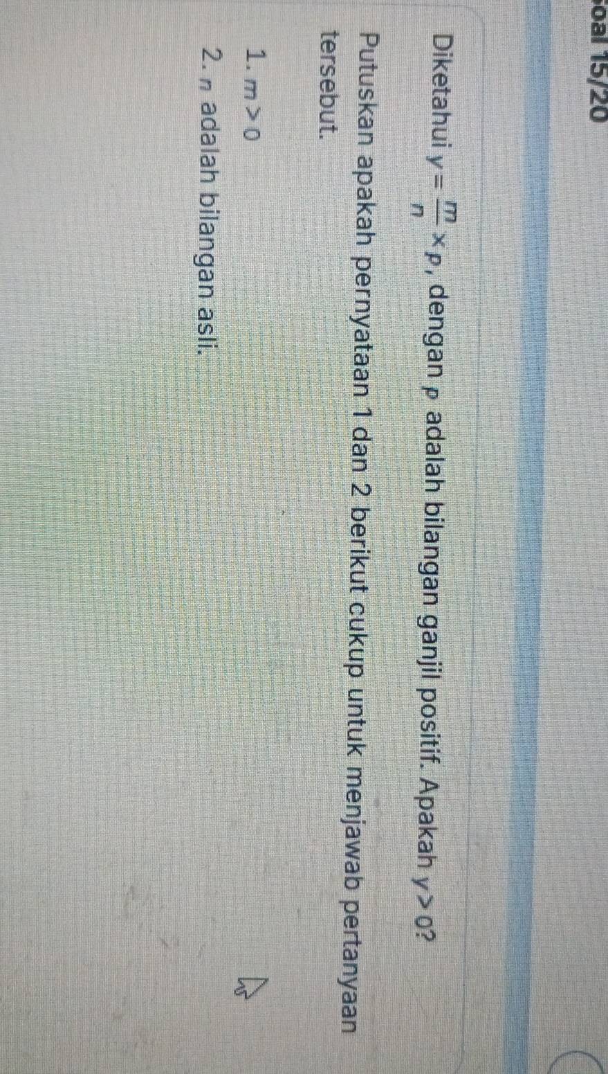 oal 15/20 
Diketahui y= m/n * p , dengan p adalah bilangan ganjil positif. Apakah y>0 ? 
Putuskan apakah pernyataan 1 dan 2 berikut cukup untuk menjawab pertanyaan 
tersebut. 
1. m>0
2. adalah bilangan asli.
