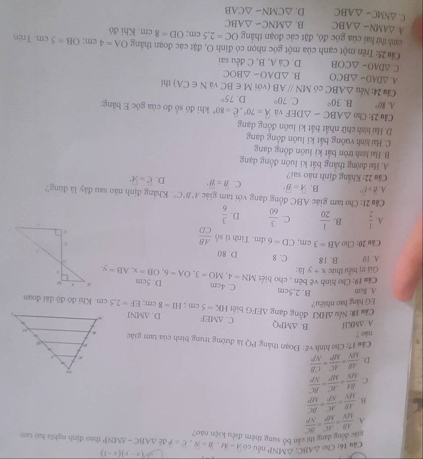 (x-y)(x-1)
Câu 16: Cho △ ABC:△ MNP nếu có A=M,B=N,C=P dé △ ABC-△ MNP theo định nghĩa hai tam
giác đồng đạng thì cần bổ sung thêm điều kiện nào?
A.  AB/MN = AC/MP = BC/NP 
B.  AB/MN = AC/NP = BC/MP 
C.  BA/MN = AC/MP = BC/NP 
D.  AB/MN = AC/MP = CB/NP 
1  Cầu 17: Cho hình vẽ: Đoạn thẳng PQ là đường trung binh của tam giác 
nào ?
A. △ MKH B. △ MPQ C. △ MEF D. △ MNI
Câu 18: Nếu △ HKI đồng dạng
EG bằng bao nhiêu? △ EFG biết HK=5cm;HI=8cm;EF=2,5cm. Khi đỏ độ dài đoạn
A. 8cm B. 2.5cm
C. 4cm D. 5cm 
Cầu 19: Cho hình vẽ bên , cho biết
Giả trị biểu thức x+y là: MN=4,MO=3,OA=6,OB=x,AB=y.
A. 10 B. 18 C. 8 D. 80
Câu 20: Cho AB=3cm,CD=6dm. Tính ti số  AB/CD 
A.  1/2  B.  1/20  C.  3/60  D.  3/6 
Cu 21: Cho tam giác ABC đồng dạng với tam giác A'B'C'. Khắng định nào sau đây là đủng?
A. overline B=overline C B. overline A=overline B C. overline B=overline B' D. overline c=9°
Câu 22: Khắng định nào sai?
A. Hai đường thắng bất kì luôn đồng dạng
B. Hai hình tròn bất ki luôn đồng dạng
C. Hai hình vuông bất kỉ luôn đồng dạng
D. Hai hình chữ nhất bất kì luôn đồng dạng
Câu 23: Cho △ ABCsim △ DEF và A=70°,hat e=80° khi đó số đo của góc E bằng:
A. 80° B. 30° C. 70° D. 75°
Câu 24: Nếu △ ABC có MNparallel AB (với M∈ BC và N∈ CA) thi
A. △ DAO-△ BCO B. △ DAOsim △ BOC
C △ DAO-△ COB D. Cả A, B, C đều sai
Câu 25: Trên một cạnh của một góc nhọn có đỉnh O, đặt các đoạn thắng OA=4 cm: OB=5cm. Trên
canh thứ hai của góc đó, đặt các đoạn thắng OC=2,5cm;OD=8cm Khi đó
A. △ AMNsim △ ABC B. △ MNCsim △ ABC
C. △ NMC-△ ABC D. △ CMNsim △ CAB