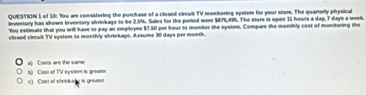 of 10: You are considering the purchase of a closed circuit TV monitoring system for your store. The quarterly physical
inventory has shown inventory shrinkage to be 2.5%. Sales for the period were $875,495. The store is open 11 hours a day, 7 days a week.
You estimate that you will have to pay an employee $7.50 per hour to monitor the system. Compare the monthly cost of monitoring the
closed circuit TV system to monthly shrinkage, Assume 30 days per month.
a) Costs are the same
b) Cost of TV system is greater
c) Cost of shrinkare is greater