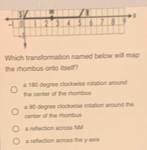 $

4 0 1 2 3 4 5 6 7 8 9
Which transformation named below will map
the rhombus onto itself?
a 180 degree cloclovise rotation around
the center of the rhombus
a 90 degree cloctorise rotation around the
center of the rhombus
a reflection across MM
a reflection across the y-axis