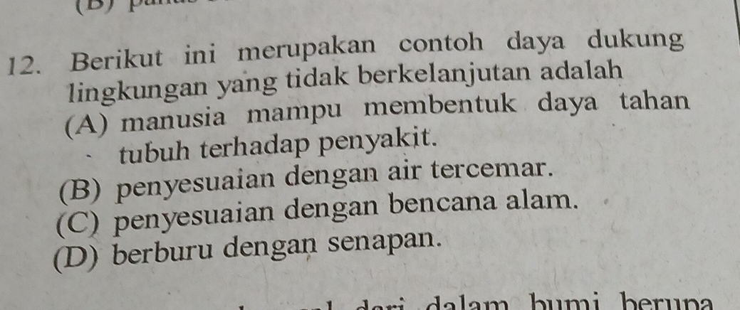 Berikut ini merupakan contoh daya dukung
lingkungan yang tidak berkelanjutan adalah
(A) manusia mampu membentuk daya tahan
tubuh terhadap penyakit.
(B) penyesuaian dengan air tercemar.
(C) penyesuaian dengan bencana alam.
(D) berburu dengan senapan.
a la m b umi beruna