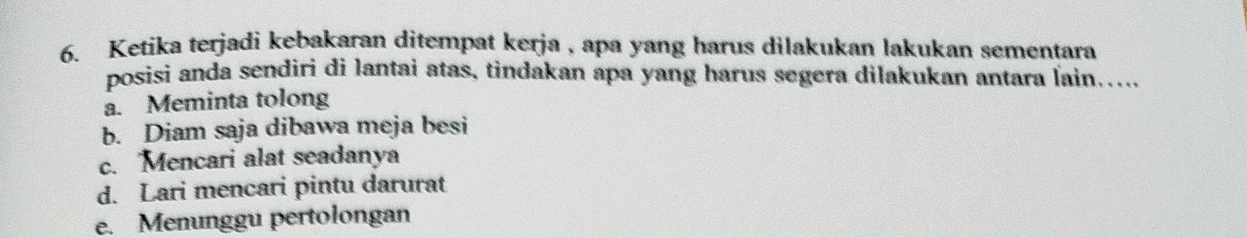 Ketika terjadi kebakaran ditempat kerja , apa yang harus dilakukan lakukan sementara
posisi anda sendiri di lantai atas, tindakan apa yang harus segera dilakukan antara lain.....
a. Meminta tolong
b. Diam saja dibawa meja besi
c. Mencari alat seadanya
d. Lari mencari pintu darurat
e. Menunggu pertolongan