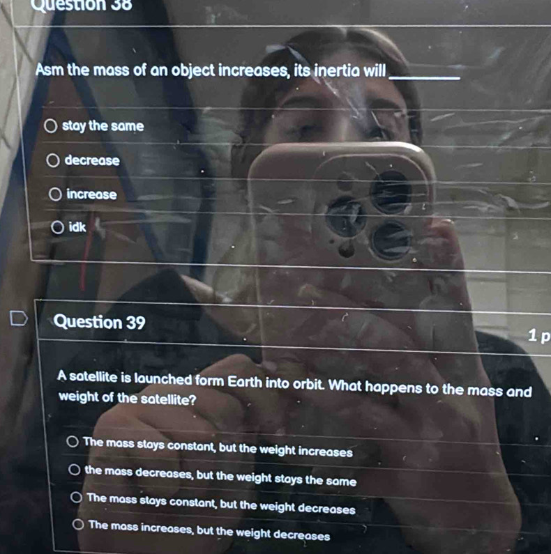 Asm the mass of an object increases, its inertia will_
stay the same
decrease
increase
idk
Question 39 1 p
A satellite is launched form Earth into orbit. What happens to the mass and
weight of the satellite?
The mass stays constant, but the weight increases
the mass decreases, but the weight stays the same
The mass stays constant, but the weight decreases
The mass increases, but the weight decreases