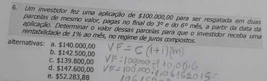 Um investidor fez uma aplicação de $100.000,00 para ser resgatada em duas
parcelas de mesmo valor, pagas no final do 3° e do 6° mês, a partir da data da
aplicação. Determinar o valor dessas parcelas para que o investidor receba uma
rentabilidade de 1% ao mês, no regime de juros compostos.
alternativas: a. $140.000,00
b. $142.500,00
c. $139.800,00
d. $147.600,00
e. $52.283,88