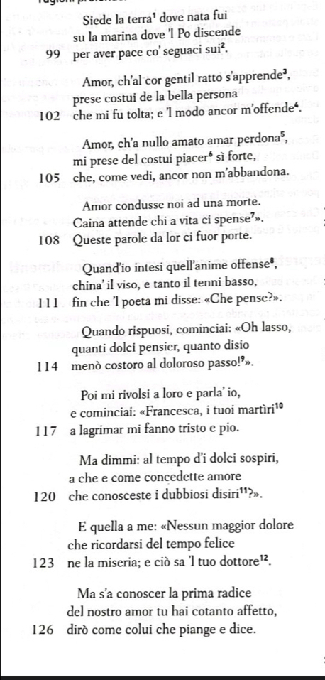 Siede la terra¹ dove nata fui 
su la marina dove 'l Po discende
99 per aver pace co' seguaci sui^2. 
Amor, ch’al cor gentil ratto s’apprende³, 
prese costui de la bella persona
102 che mi fu tolta; e 'l modo ancor m’offende‘. 
Amor, ch’a nullo amato amar perdona®, 
mi prese del costui piaceré sì forte,
105 che, come vedi, ancor non m’abbandona. 
Amor condusse noi ad una morte. 
Caina attende chi a vita ci spense’».
108 Queste parole da lor ci fuor porte. 
Quand'io intesi quell'anime offense®, 
china’ il viso, e tanto il tenni basso, 
l 11 fin che 'l poeta mi disse: «Che pense?». 
Quando rispuosi, cominciai: «Oh lasso, 
quanti dolci pensier, quanto disio
114 menò costoro al doloroso passo!’». 
Poi mi rivolsi a loro e parla' io, 
e cominciai: «Francesca, i tuoi martíri¹
117 a lagrimar mi fanno tristo e pio. 
Ma dimmi: al tempo d'i dolci sospiri, 
a che e come concedette amore
120 che conosceste i dubbiosi disiri''?». 
E quella a me: «Nessun maggior dolore 
che ricordarsi del tempo felice
123 ne la miseria; e ciò sa 'l tuo dottore¹². 
Ma s'a conoscer la prima radice 
del nostro amor tu hai cotanto affetto,
126 dirò come colui che piange e dice.