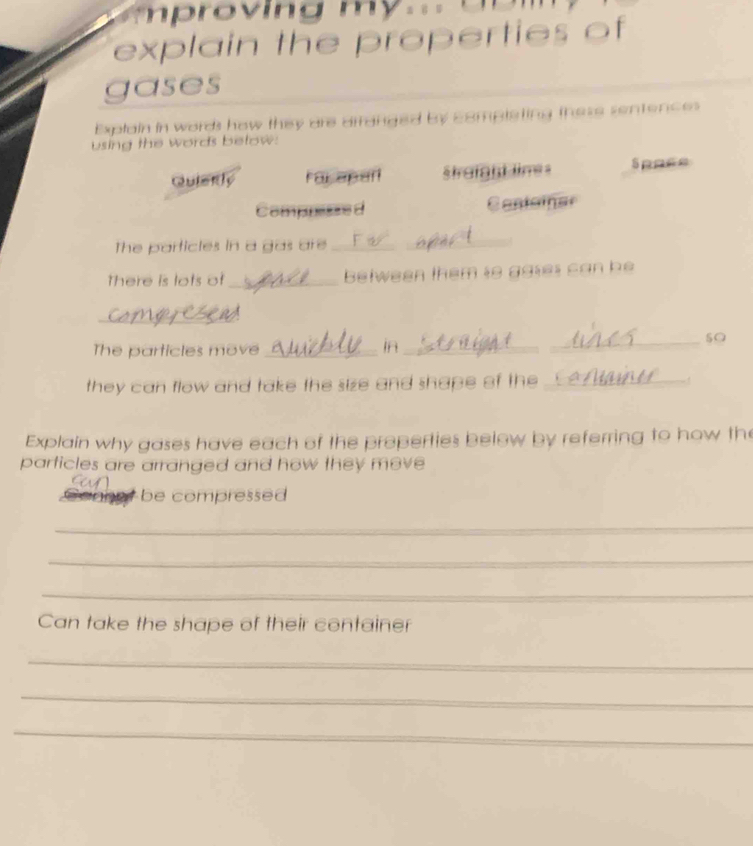 proving my.= 
explain the properties of 
gases 
Explain in words how they are arranged by completing these sentences 
using the words below: 
Quierly For aparl trafand lime s Sppce 
Comppene d Casteiner 
The particles in a gas are__ 
There is lots of_ belween them to agtes can be 
_ 
The particles move _in_ 
_ 
they can flow and take the size and shape of the_ 
Explain why gases have each of the properties below by referring to how the 
particles are arranged and how they move 
be compressed 
_ 
_ 
_ 
Can take the shape of their container 
_ 
_ 
_