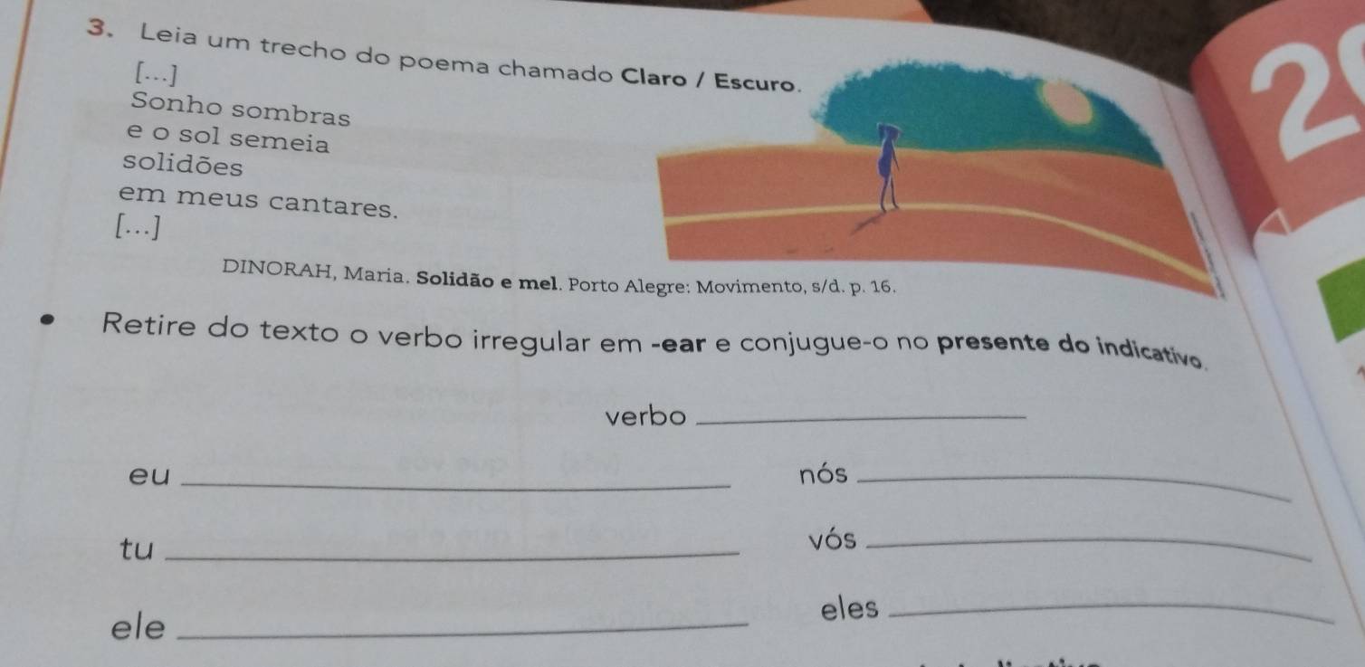 Leia um trecho do poema chamado Claro / Escuro. 
[.] 
Sonho sombras 
e o sol semeia 
solidões 
2 
em meus cantares. 
[….] 
DINORAH, Maria. Solidão e mel. Porto Alegre: Movimento, s/d. p. 16. 
Retire do texto o verbo irregular em -ear e conjugue-o no presente do indicativ. 
verbo_ 
eu _nós_ 
tu_ 
vós_ 
ele _eles_