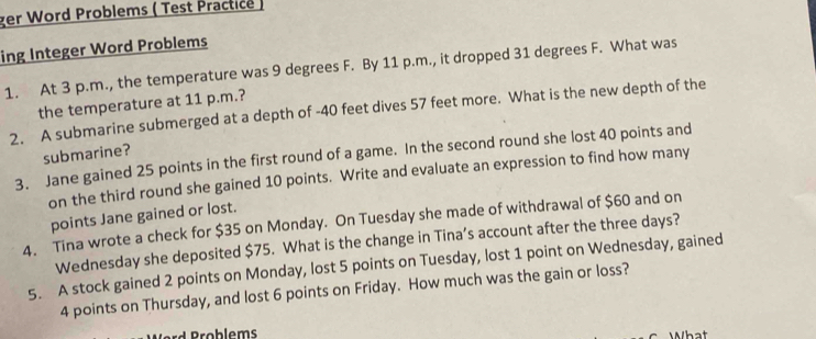 ger Word Problems ( Test Practice ) 
ing Integer Word Problems 
1. At 3 p.m., the temperature was 9 degrees F. By 11 p.m., it dropped 31 degrees F. What was 
the temperature at 11 p.m.? 
2. A submarine submerged at a depth of - 40 feet dives 57 feet more. What is the new depth of the 
submarine? 
3. Jane gained 25 points in the first round of a game. In the second round she lost 40 points and 
on the third round she gained 10 points. Write and evaluate an expression to find how many 
points Jane gained or lost. 
4. Tina wrote a check for $35 on Monday. On Tuesday she made of withdrawal of $60 and on 
Wednesday she deposited $75. What is the change in Tina’s account after the three days? 
5. A stock gained 2 points on Monday, lost 5 points on Tuesday, lost 1 point on Wednesday, gained
4 points on Thursday, and lost 6 points on Friday. How much was the gain or loss?