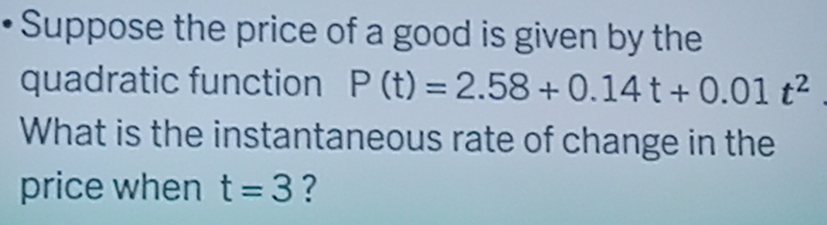 Suppose the price of a good is given by the 
quadratic function P(t)=2.58+0.14t+0.01t^2
What is the instantaneous rate of change in the 
price when t=3 ?