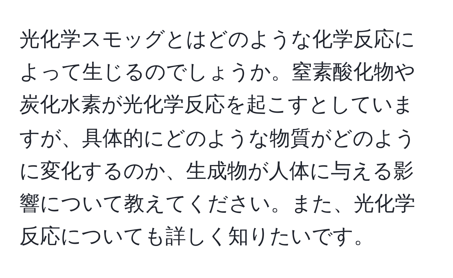 光化学スモッグとはどのような化学反応によって生じるのでしょうか。窒素酸化物や炭化水素が光化学反応を起こすとしていますが、具体的にどのような物質がどのように変化するのか、生成物が人体に与える影響について教えてください。また、光化学反応についても詳しく知りたいです。