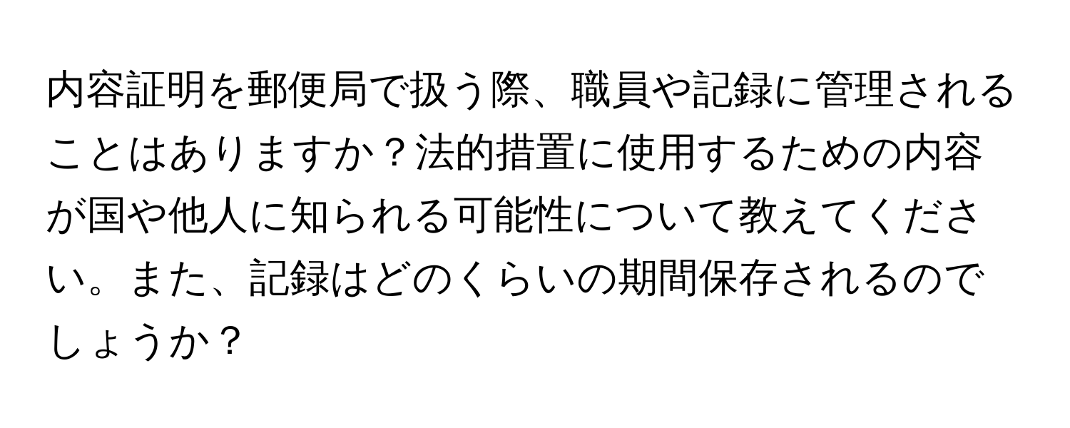 内容証明を郵便局で扱う際、職員や記録に管理されることはありますか？法的措置に使用するための内容が国や他人に知られる可能性について教えてください。また、記録はどのくらいの期間保存されるのでしょうか？