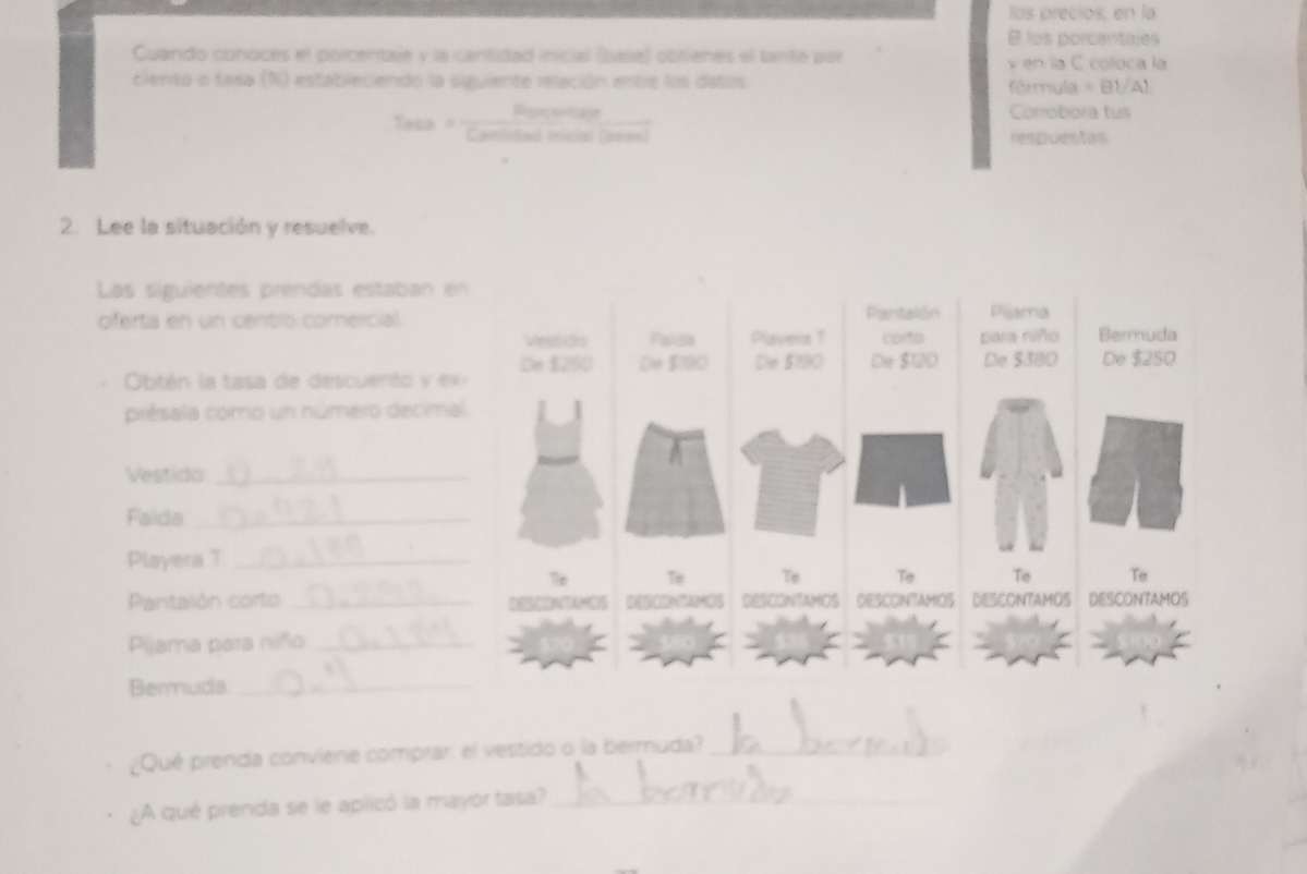 los precios, en la 
B los porcentajes 
Cuando conoces el porcentaje y la cantidad inicial (base) obtienes el tanto por y en la C coloca la 
ciento o fasa (%) estableciendo la siguiente relación entre los datos fórmyla = B1/Al 
Rerceritann Corrobora tus 
Cantidad Inicial (beee) respuestas 
2. Lee la situación y resuelve. 
Las siguientes prendas estaban 
oferta en un centro comercial. 
Obtén la tasa de descuento y e 
présala como un número decim 
Vestido_ 
Faida_ 
Playera T_ 
Pantalón corto _ 
Pijama para niño_ 
Bermuda_ 
¿Qué prenda conviene comprar: el vestido o la bermuda?_ 
¿A qué prenda se le aplicó la mayor tasa?_