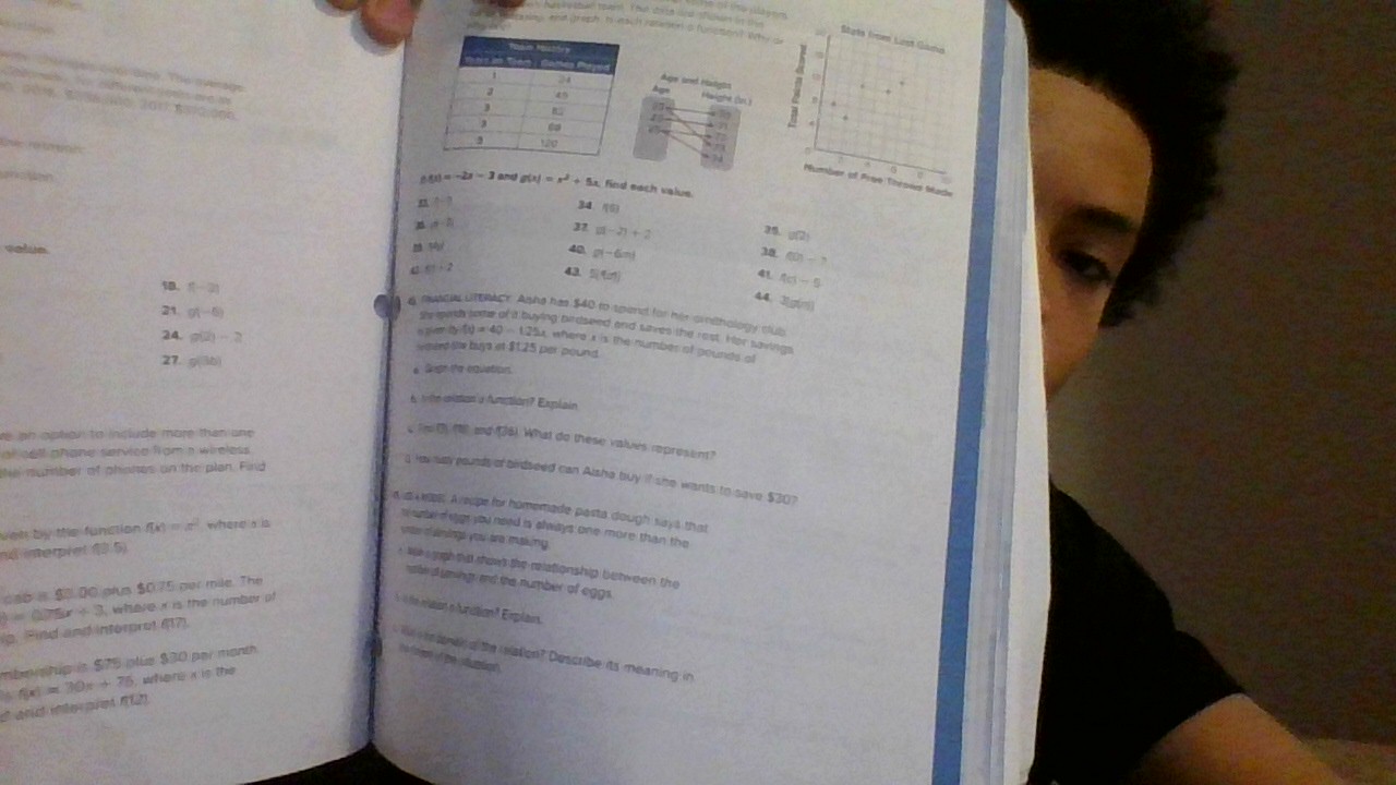 ==    e Gả =
       
casny end preph Is each rasener s (Unsto) Why c
Stgês from List Gana
Why The gạis qvậi đno. The average
dupe seed Hatgts
a oad  S H     ee d
Haighe (b )
7
Number of Pree Throws bade
f(x)=-2x-3 and g(x)=x^2+5x find each value.
t=0
34. (
n d-h
32 g(-2)+2 35 B(2
50°
selue 40 g(-6m) 28 f(0)-
51+2 43 5(4m)
4 4ci-5
18. f(-2)
44
21 g(-5)
x=6
 fewc UTOCr. Ashe has $40 to spend for hir crsthology club
h(t)=40-125x
ng birdseed and sves the rost. Hor savings
24. g(2)=2 remerd the buys of $1.25 per pound
u where i is the number of gounds of
27 g(3b) e Sigh the cquation.
6 totn msion'a fumstion? Explain
e ipn aption to include more than une .
m 3) (8 and 36). What do these values reprosent?
al cell phane service from a wireless 
the mumber of phinnes on the plan. Find
g haw may pourds of bidseed can Alsha buy if she wants to save $30?
d di MBR A eupe for homemade pasta dough says that
sune d ggt sou need is always one more than the
ven by the function f(x)=x^2 where a is
sne of simings you are making .
nd interpret (3.5)
* 16k aghtd shows the relationship between the
rtble a ysings, and the number of eggs
cap is $0.00 prus $0.75 per mile. The
y=0.75x+3 where i is the number of
oiaion el'unation ? Erplain.
ip. Pind and interprot 677).
W   wh g the relation? Describe its meaning in
mbershup is $75 plue $30 par month to fo me if ge  stuntion .
é and ine pre 12) f(x)=20x+75 , where x is the