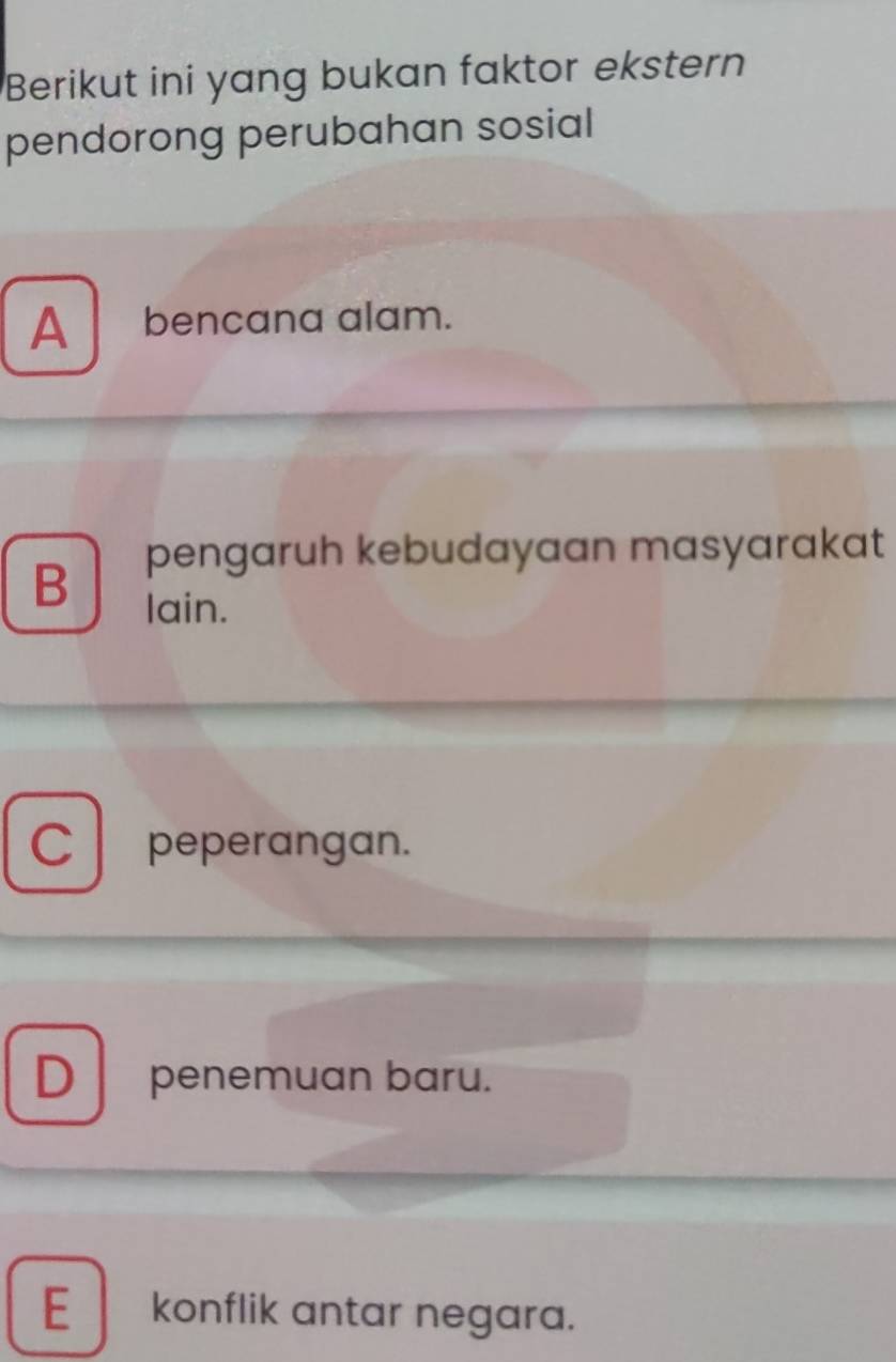 Berikut ini yang bukan faktor ekstern
pendorong perubahan sosial
A bencana alam.
B pengaruh kebudayaan masyarakat
lain.
C peperangan.
D penemuan baru.
E konflik antar negara.