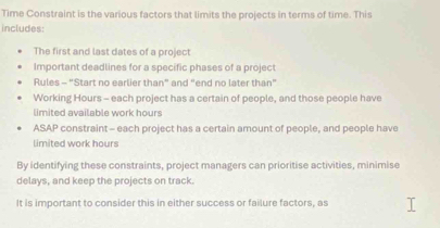 Time Constraint is the various factors that limits the projects in terms of time. This 
includes: 
The first and last dates of a project 
Important deadlines for a specific phases of a project 
Rules - “Start no earlier than” and “end no later than” 
Working Hours - each project has a certain of people, and those people have 
limited available work hours
ASAP constraint - each project has a certain amount of people, and people have 
limited work hours
By identifying these constraints, project managers can prioritise activities, minimise 
delays, and keep the projects on track. 
It is important to consider this in either success or failure factors, as