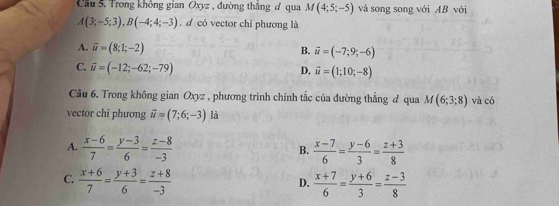 Cầu 5. Trong không gian Oxyz , đường thắng đ qua M(4;5;-5) và song song với AB với
A(3;-5;3), B(-4;4;-3). d có vector chỉ phương là
A. overline u=(8;1;-2)
B. vector u=(-7;9;-6)
C. vector u=(-12;-62;-79)
D. vector u=(1;10;-8)
Câu 6. Trong không gian Oxyz , phương trình chính tắc của đường thắng đ qua M(6;3;8) và có
vector chi phương vector u=(7;6;-3) là
A.  (x-6)/7 = (y-3)/6 = (z-8)/-3   (x-7)/6 = (y-6)/3 = (z+3)/8 
B.
C.  (x+6)/7 = (y+3)/6 = (z+8)/-3 
D.  (x+7)/6 = (y+6)/3 = (z-3)/8 