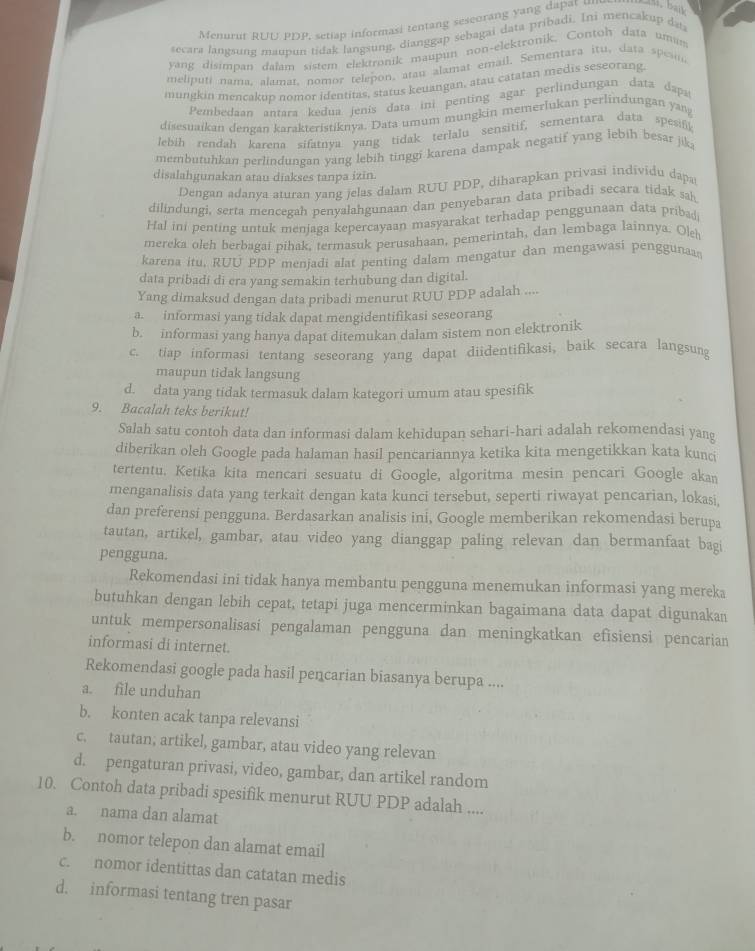 Menurut RUU PDP, setiap informasi tentang seseorang yang dapat un
secara langsung maunun tidak langsung, dianggap sebagai data pribadi. Ini mencakup dat
yang disimpan dalam sistem elektronik maupun non-elektronik, Contoh data umin
meliputi nama, alamat, nomor telepon, atau alamat email. Sementara itu, data spesin
mungkin mencakup nomor identitas, status keuangan, atau catatan medis seseorang
Pembedaan antara kedua jenís data ini penting agar perlindungan data dapa
disesuaikan dengan karakteristiknya. Data umum mungkin memerlukan perlindungan yang
lebih rendah karena sifatnva yang tidak terlalu sensitif, sementara data spesifk
membutuhkan perlindungan yang lebih tinggi karena dampak negatif yang lebih besar jika
disalahgunakan atau diakses tanpa izin.
Dengan adanya aturan yang jelas dalam RUU PDP, diharapkan privasi individu dapa
dilindungi, serta mencegah penyalahgunaan dan penyebaran data pribadi secara tidak sah
Hal ini penting untuk menjaga kepercayaan masyarakat terhadap penggunaan data pribad
mereka oleh berbagai pihak, termasuk perusahaan, pemerintah, dan lembaga lainnya. Ole
karena itu. RUU PDP menjadi alat penting dalam mengatur dan mengawasi penggunaas
data pribadi di era yang semakin terhubung dan digital.
Yang dimaksud dengan data pribadi menurut RUU PDP adalah ....
a. informasi yang tidak dapat mengidentifikasi seseorang
b. informasi yang hanya dapat ditemukan dalam sistem non elektronik
c. tiap informasi tentang seseorang yang dapat diidentifikasi, baik secara langsung
maupun tidak langsung
d. data yang tidak termasuk dalam kategori umum atau spesifik
9. Bacalah teks berikut!
Salah satu contoh data dan informasi dalam kehidupan sehari-hari adalah rekomendasi yang
diberikan oleh Google pada halaman hasil pencariannya ketika kita mengetikkan kata kunc
tertentu. Ketika kita mencari sesuatu di Google, algoritma mesin pencari Google akan
menganalisis data yang terkait dengan kata kunci tersebut, seperti riwayat pencarian, lokasi,
dan preferensi pengguna. Berdasarkan analisis ini, Google memberikan rekomendasi berupa
tautan, artikel, gambar, atau video yang dianggap paling relevan dan bermanfaat bagi
pengguna.
Rekomendasi ini tidak hanya membantu pengguna menemukan informasi yang mereka
butuhkan dengan lebih cepat, tetapi juga mencerminkan bagaimana data dapat digunakan
untuk mempersonalisasi pengalaman pengguna dan meningkatkan efisiensi pencarian
informasi di internet.
Rekomendasi google pada hasil pencarian biasanya berupa ....
a. file unduhan
b. konten acak tanpa relevansi
c. tautan, artikel, gambar, atau video yang relevan
d. pengaturan privasi, video, gambar, dan artikel random
10. Contoh data pribadi spesifik menurut RUU PDP adalah ....
a. nama dan alamat
b. nomor telepon dan alamat email
c. nomor identittas dan catatan medis
d. informasi tentang tren pasar