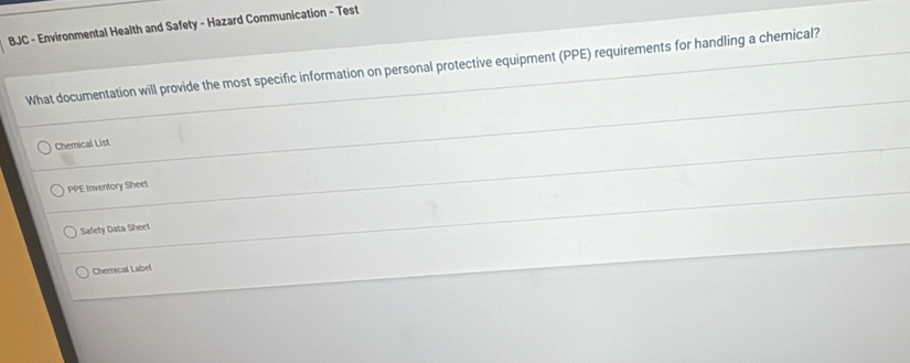 BJC - Environmental Health and Safety - Hazard Communication - Test
What documentation will provide the most specific information on personal protective equipment (PPE) requirements for handling a chemical?
Chemical List
PPE Inventory Sheet
Safety Data Sheet
Chemnical Label