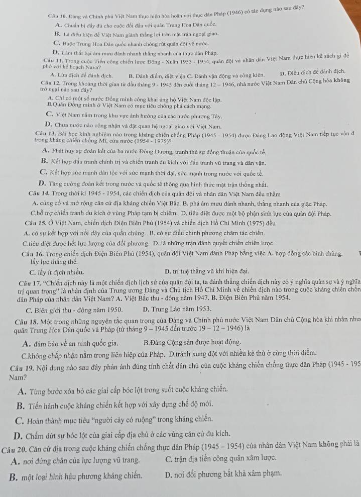 Câu 10, Đảng và Chính phủ Việt Nam thực hiện hòa hoãn với thực dân Pháp (1946) có tác dụng nào sau đây?
A. Chuẩn bị đầy đủ cho cuộc đổi đầu với quân Trung Hoa Dân quốc.
B. Là điều kiện để Việt Nam giành thắng lợi trên mặt trận ngoại giao.
C. Buộc Trung Hoa Dân quốc nhanh chóng rút quân đội về nước.
D. Lâm thất bại âm mưu đánh nhanh thắng nhanh của thực dân Pháp.
Câu 11. Trong cuộc Tiền công chiến lược Đông - Xuân 1953-1 954, quân đội và nhân dân Việt Nam thực hiện kể sách gì để
phó với kể hoạch Nava?
A. Lừa địch để đánh địch. B. Đánh điểm, diệt viện C. Đánh vận động và công kiên. D. Điều địch để đánh địch
Cầu 12. Trong khoáng thời gian từ đầu tháng 9 - 1945 đến cuối tháng 12-1946 5, nhà nước Việt Nam Dân chủ Cộng hòa không
trở ngại nào sau đây?
A. Chỉ có một số nước Đồng minh công khai ủng hộ Việt Nam độc lập.
B.Quân Đồng minh ở Việt Nam có mục tiêu chống phá cách mạng.
C. Việt Nam nằm trong khu vực ảnh hướng của các nước phương Tây.
D. Chưa nước nào công nhận và đặt quan hệ ngoại giao với Việt Nam.
Câu 13. Bài học kinh nghiệm nào trong kháng chiến chồng Pháp (1945 - 1954) được Đảng Lao động Việt Nam tiếp tục vận đ
trong kháng chiến chống Mĩ, cứu nước (1954-1975)?
A. Phát huy sự đoàn kết của ba nước Đông Dương, tranh thủ sự đồng thuận của quốc tế.
B. Kết hợp đầu tranh chính trị và chiến tranh du kích với đầu tranh vũ trang và dân vận.
C. Kết hợp sức mạnh dân tộc với sức mạnh thời đại, sức mạnh trong nước với quốc tế.
D. Tăng cường đoàn kết trong nước và quốc tế thông qua hình thức mặt trận thống nhất.
Cầu 14. Trong thời ki 1945 - 1954, các chiến dịch của quân đội và nhân dân Việt Nam đều nhằm
A. củng cố và mở rộng căn cứ địa kháng chiến Việt Bắc. B. phá âm mưu đánh nhanh, thẳng nhanh của giặc Pháp.
C.hỗ trợ chiến tranh du kích ở vùng Pháp tạm bị chiếm. D. tiêu diệt được một bộ phận sinh lực của quân đội Pháp.
Câu 15. Ở Việt Nam, chiến dịch Điện Biên Phủ (1954) và chiến dịch Hồ Chí Minh (1975) đều
A. có sự kết hợp với nổi đậy của quần chúng. B. có sự điều chỉnh phương châm tác chiến.
C.tiêu diệt được hết lực lượng của đổi phương. D..là những trận đánh quyết chiến chiến lược.
Cầu 16. Trong chiến dịch Điện Biên Phủ (1954), quân đội Việt Nam đánh Pháp bằng việc A. hợp đồng các binh chủng.
Iấy lực thắng thế.
C. lấy ít địch nhiều. D. trí tuệ thắng vũ khí hiện đại.
Câu 17. “Chiến dịch này là một chiến dịch lịch sử của quân đội ta, ta đánh thẳng chiến dịch này có ý nghĩa quân sự và ý nghĩa
trị quan trọng'' là nhận định của Trung ương Đảng và Chủ tịch Hồ Chí Minh về chiến dịch nào trong cuộc kháng chiến chốn
dân Pháp của nhân dân Việt Nam? A. Việt Bắc thu - đông năm 1947. B. Điện Biên Phủ năm 1954.
C. Biên giới thu - đông năm 1950. D. Trung Lào năm 1953.
Câu 18. Một trong những nguyên tắc quan trọng của Đảng và Chính phủ nước Việt Nam Dân chủ Cộng hòa khi nhân nhưc
quân Trung Hoa Dân quốc và Pháp (từ tháng 9 - 1945 đến trước 19-12-1946) là
A. đảm bảo về an ninh quốc gia.  B.Đảng Cộng sản được hoạt động.
C.không chấp nhận nằm trong liên hiệp của Pháp. D.tránh xung đột với nhiều kẻ thù ở cùng thời điểm.
Câu 19. Nội dung nào sau đây phản ánh đúng tính chất dân chủ của cuộc kháng chiến chống thực dân Pháp (1945 - 195
Nam?
A. Từng bước xóa bỏ các giai cấp bóc lột trong suốt cuộc kháng chiến.
B. Tiến hành cuộc kháng chiến kết hợp với xây dựng chế độ mới.
C. Hoàn thành mục tiêu “người cày có ruộng” trong kháng chiến.
D. Chấm dứt sự bóc lột của giai cấp địa chủ ở các vùng căn cứ du kích.
Câu 20. Căn cứ địa trong cuộc kháng chiến chống thực dân Pháp (1945-1954 ) của nhân dân Việt Nam không phải là
A. nơi đứng chân của lực lượng vũ trang. C. trận địa tiến công quân xâm lược.
B. một loại hình hậu phương kháng chiến. D. nơi đối phương bất khả xâm phạm.