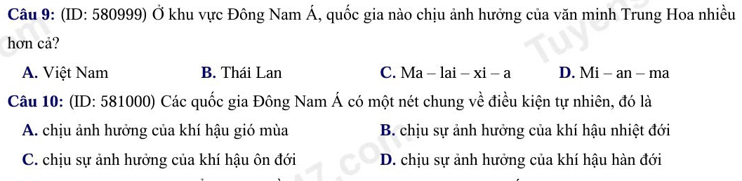 (ID: 580999) Ở khu vực Đông Nam Á, quốc gia nào chịu ảnh hưởng của văn minh Trung Hoa nhiều
hơn cả?
A. Việt Nam B. Thái Lan C. Ma -lai-xi-a D. Mi - an - ma
Câu 10: (ID: 581000) Các quốc gia Đông Nam Á có một nét chung về điều kiện tự nhiên, đó là
A. chịu ảnh hưởng của khí hậu gió mùa B. chịu sự ảnh hưởng của khí hậu nhiệt đới
C. chịu sự ảnh hưởng của khí hậu ôn đới D. chịu sự ảnh hưởng của khí hậu hàn đới