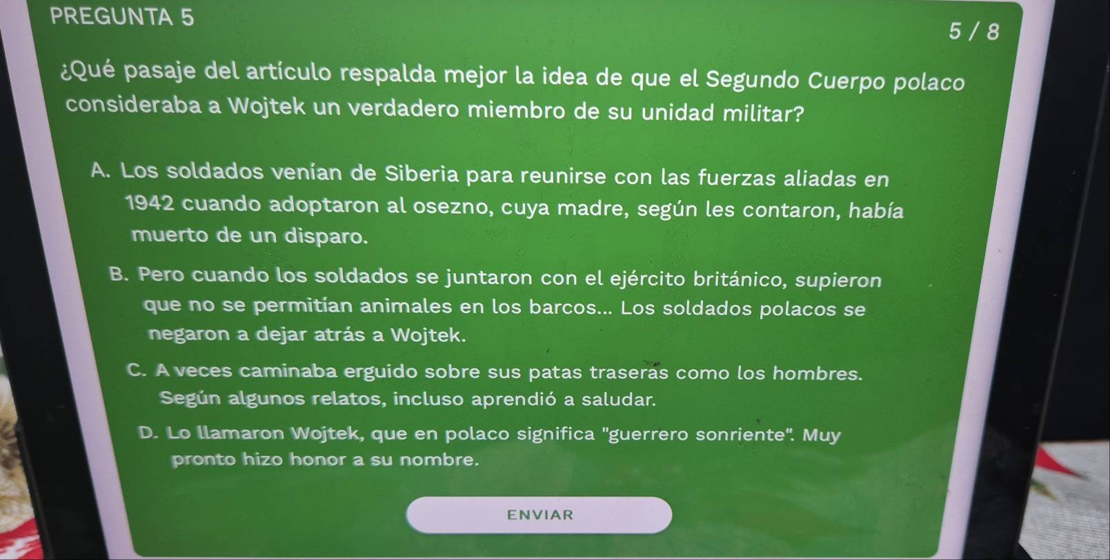 PREGUNTA 5
5 / 8
¿Qué pasaje del artículo respalda mejor la idea de que el Segundo Cuerpo polaco
consideraba a Wojtek un verdadero miembro de su unidad militar?
A. Los soldados venían de Siberia para reunirse con las fuerzas aliadas en
1942 cuando adoptaron al osezno, cuya madre, según les contaron, había
muerto de un disparo.
B. Pero cuando los soldados se juntaron con el ejército británico, supieron
que no se permitían animales en los barcos... Los soldados polacos se
negaron a dejar atrás a Wojtek.
C. A veces caminaba erguido sobre sus patas traseras como los hombres.
Según algunos relatos, incluso aprendió a saludar.
D. Lo llamaron Wojtek, que en polaco significa "guerrero sonriente'. Muy
pronto hizo honor a su nombre.
ENVIAR