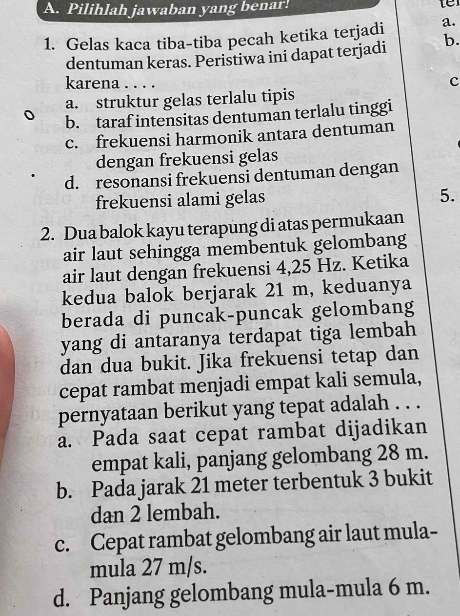 Pilihlah jawaban yang benar! ter
1. Gelas kaca tiba-tiba pecah ketika terjadi
a.
b.
dentuman keras. Peristiwa ini dapat terjadi
karena . . . .
c
a. struktur gelas terlalu tipis
b. taraf intensitas dentuman terlalu tinggi
c. frekuensi harmonik antara dentuman
dengan frekuensi gelas
d. resonansi frekuensi dentuman dengan
frekuensi alami gelas
5.
2. Dua balok kayu terapung di atas permukaan
air laut sehingga membentuk gelombang
air laut dengan frekuensi 4,25 Hz. Ketika
kedua balok berjarak 21 m, keduanya
berada di puncak-puncak gelombang
yang di antaranya terdapat tiga lembah
dan dua bukit. Jika frekuensi tetap dan
cepat rambat menjadi empat kali semula,
pernyataan berikut yang tepat adalah . . .
a. Pada saat cepat rambat dijadikan
empat kali, panjang gelombang 28 m.
b. Pada jarak 21 meter terbentuk 3 bukit
dan 2 lembah.
c. Cepat rambat gelombang air laut mula-
mula 27 m/s.
d. Panjang gelombang mula-mula 6 m.