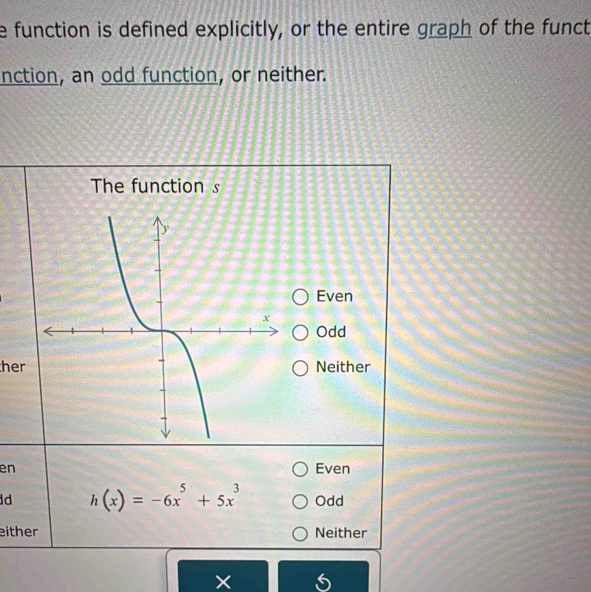 function is defined explicitly, or the entire graph of the funct
nction, an odd function, or neither.
The function s
Even
Odd
herNeither
en Even
h(x)=-6x^5+5x^3
d Odd
either Neither