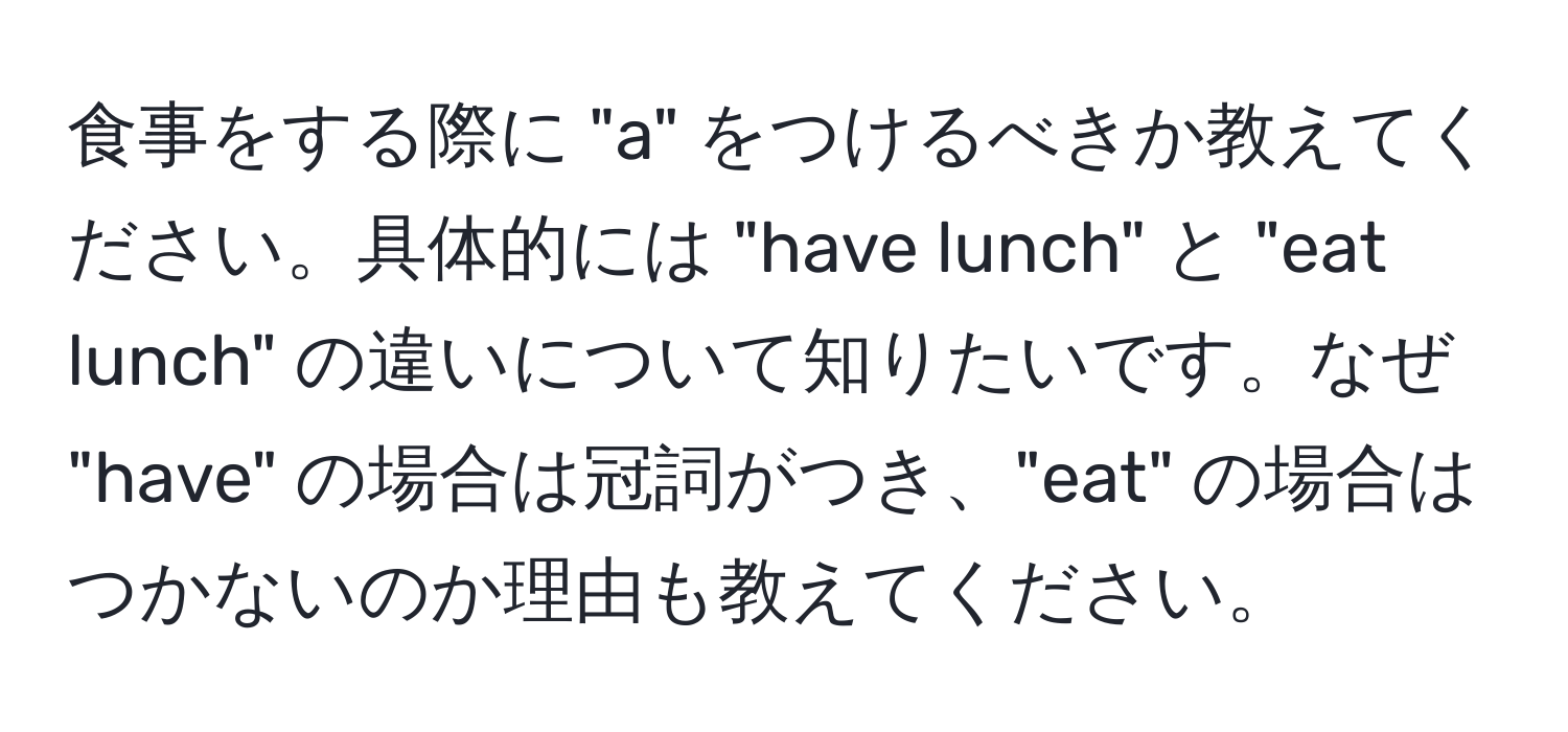 食事をする際に "a" をつけるべきか教えてください。具体的には "have lunch" と "eat lunch" の違いについて知りたいです。なぜ "have" の場合は冠詞がつき、"eat" の場合はつかないのか理由も教えてください。