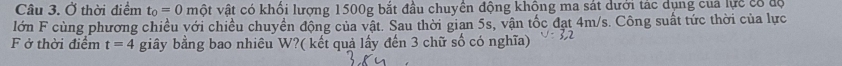 Ở thời điểm t_0=0 vột vật có khổi lượng 1500g bắt đầu chuyển động khộng ma sát dưới tác dụng của lực có độ 
lớn F cùng phương chiều với chiều chuyền động của vật. Sau thời gian 5s, vận tốc đạt 4m/s. Công suất tức thời của lực 
F ở thời điểm t=4 giây bằng bao nhiều W?( kết quả lấy đến 3 chữ số có nghĩa)