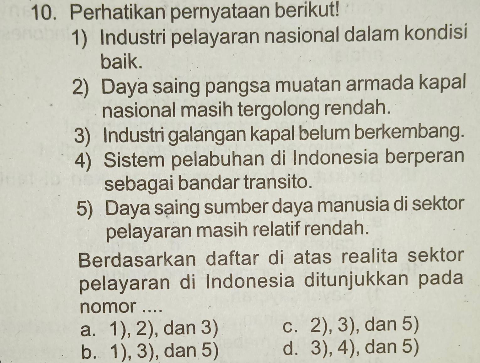 Perhatikan pernyataan berikut!
1) Industri pelayaran nasional dalam kondisi
baik.
2) Daya saing pangsa muatan armada kapal
nasional masih tergolong rendah.
3) Industri galangan kapal belum berkembang.
4) Sistem pelabuhan di Indonesia berperan
sebagai bandar transito.
5) Daya saing sumber daya manusia di sektor
pelayaran masih relatif rendah.
Berdasarkan daftar di atas realita sektor
pelayaran di Indonesia ditunjukkan pada
nomor ....
a. 1),2) , dan 3) C. 2),3) , dan 5)
b. 1),3) , dan 5) d. 3),4) , dan 5)