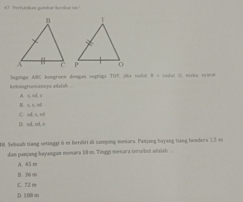 Perhatikan gambar berikut ini !
Segitiga ABC kongruen dengan segitiga TOP, jika sudut B= sudut O, maka syarat
kekongruenannya adalah ...
A. s, sd, s
B. s, s, sd
C. sd, s,sd
D. sd, sd, s
48. Sebuah tiang setinggi 6 m berdiri di samping menara. Panjang bayang tiang bendera 1,5 m
dan panjang bayangan menara 18 m. Tinggi menara tersebut adalah ...
A. 45 m
B. 36 m
C. 72 m
D. 108 m