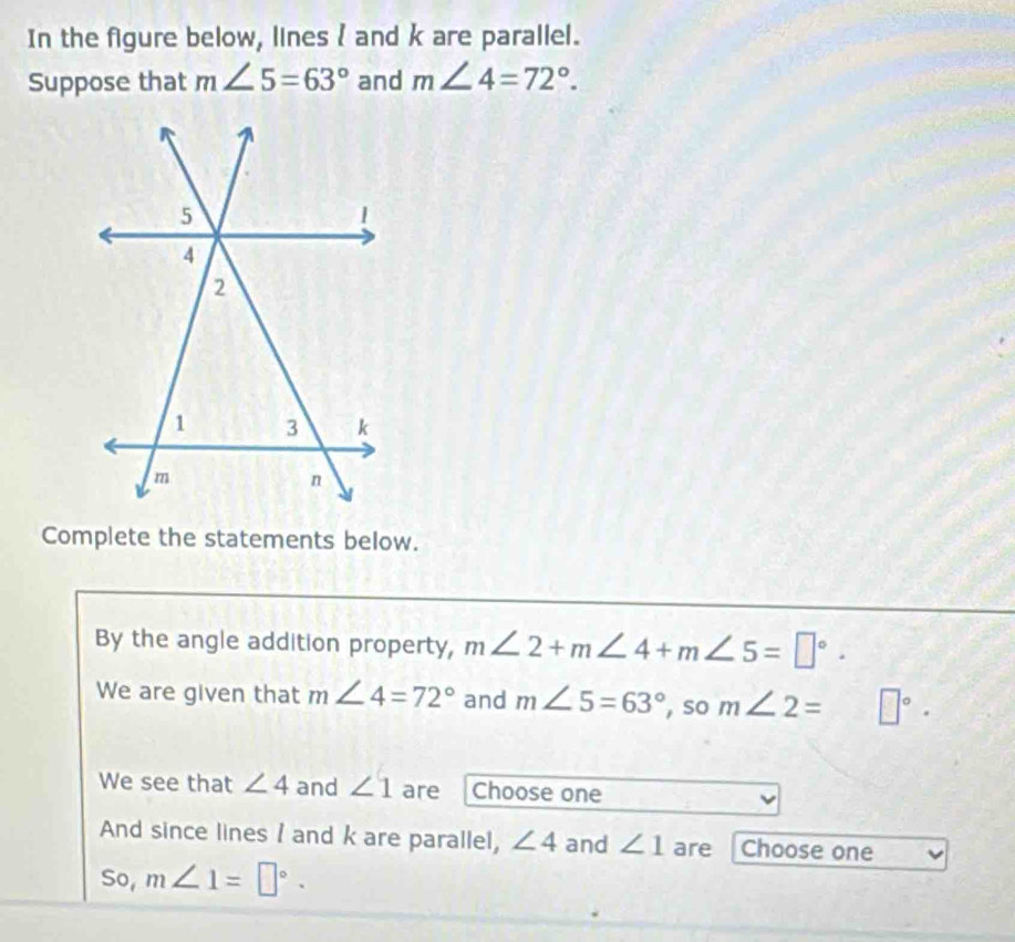 In the figure below, lines  and k are parallel. 
Suppose that m∠ 5=63° and m∠ 4=72°. 
Complete the statements below. 
By the angle addition property, m∠ 2+m∠ 4+m∠ 5=□°. 
We are given that m∠ 4=72° and m∠ 5=63° , so m∠ 2= □°. 
We see that ∠ 4 and ∠ 1 are Choose one 
And since lines I and k are parallel, ∠ 4 and ∠ 1 are Choose one 
So, m∠ 1=□°.