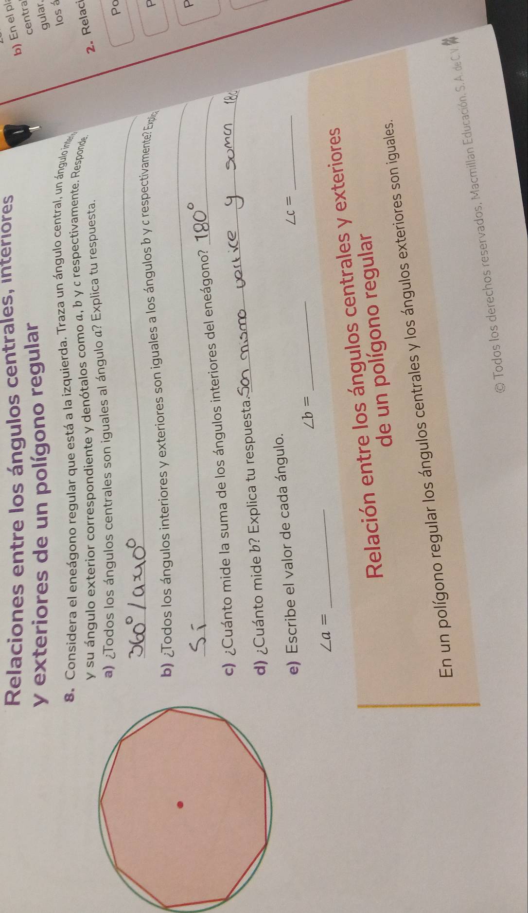 Relaciones entre los ángulos centrales, interiores 
b)En el pl 
y exteriores de un polígono regular 
centra 
gular, 
los á 
8. Considera el eneágono regular que está a la izquierda. Traza un ángulo central, un ángulo inte 
y su ángulo exterior correspondiente y denótalos como α, b γ c respectivamente. Responde 
_ 
a) ¿Todos los ángulos centrales son iguales al ángulo a? Explica tu respuesta. 
2. Relac 
Po 
b) ¿Todos los ángulos interiores y exteriores son iguales a los ángulos b y c respectivamente? Explio 
P 
_ 
P 
_ 
c) ¿Cuánto mide la suma de los ángulos interiores del eneágono?_ 
d) ¿Cuánto mide b? Explica tu respuesta. 
e) Escribe el valor de cada ángulo.
∠ c= _
∠ b=
_ 
_ ∠ a=
Relación entre los ángulos centrales y exteriores 
de un polígono regular 
En un polígono regular los ángulos centrales y los ángulos exteriores son iguales. 
© Todos los derechos reservados, Macmillan Educación. S. A. de C.V. W
