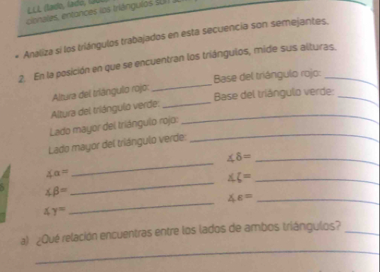 LLL (lado, lado, (0 
cionales, entances los triángulos S 01 J 
. Analiza si los triángulos trabajados en esta secuencia son semejantes. 
2. En la posición en que se encuentran los triángulos, mide sus alturas. 
Base del triángulo rojo: 
Altura del triángulo rojo: 
_ 
Base del triángulo verde:_ 
Altura del triángulo verde:__ 
_ 
Lado mayor del triángulo rojo: 
Lado mayor del triángulo verde: 
_ 
_ ∠ 8=
∠ a=
∠ xi = _ 
_
∠ beta =
_
∠ varepsilon = _
∠ y=
_ 
a) ¿Qué relación encuentras entre los lados de ambos triángulos?_