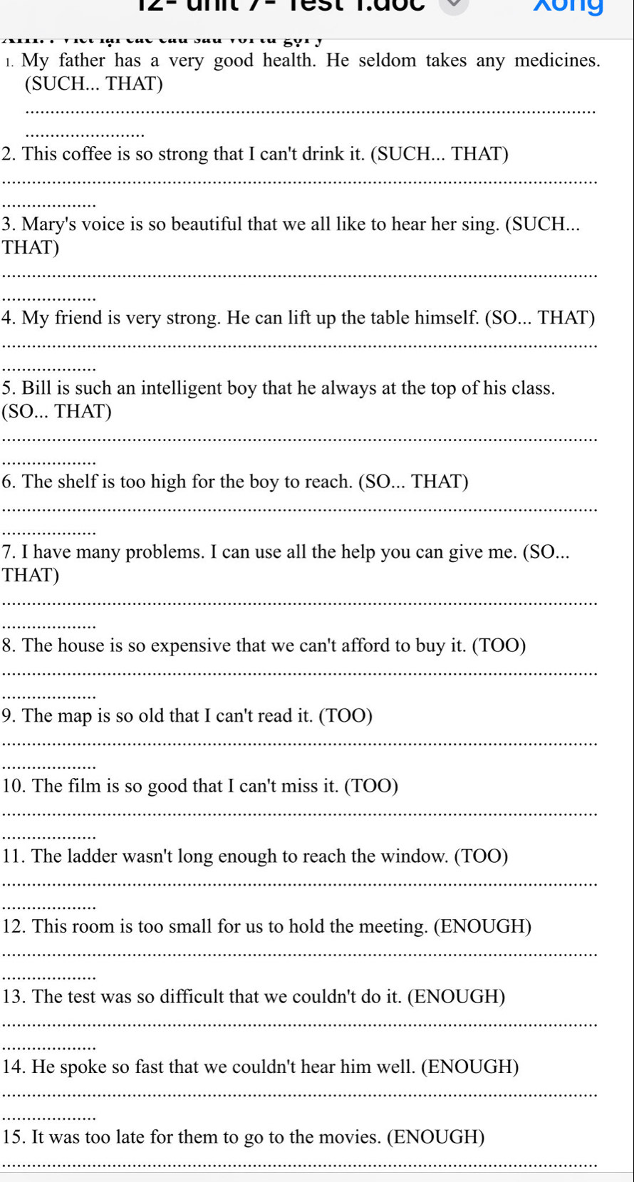 xong 
1. My father has a very good health. He seldom takes any medicines. 
(SUCH... THAT) 
_ 
_ 
2. This coffee is so strong that I can't drink it. (SUCH... THAT) 
_ 
_ 
3. Mary's voice is so beautiful that we all like to hear her sing. (SUCH... 
THAT) 
_ 
_ 
4. My friend is very strong. He can lift up the table himself. (SO... THAT) 
_ 
_ 
5. Bill is such an intelligent boy that he always at the top of his class. 
(SO... THAT) 
_ 
_ 
6. The shelf is too high for the boy to reach. (SO... THAT) 
_ 
_ 
7. I have many problems. I can use all the help you can give me. (SO... 
THAT) 
_ 
_ 
8. The house is so expensive that we can't afford to buy it. (TOO) 
_ 
_ 
9. The map is so old that I can't read it. (TOO) 
_ 
_ 
10. The film is so good that I can't miss it. (TOO) 
_ 
_ 
11. The ladder wasn't long enough to reach the window. (TOO) 
_ 
_ 
12. This room is too small for us to hold the meeting. (ENOUGH) 
_ 
_ 
13. The test was so difficult that we couldn't do it. (ENOUGH) 
_ 
_ 
14. He spoke so fast that we couldn't hear him well. (ENOUGH) 
_ 
_ 
15. It was too late for them to go to the movies. (ENOUGH) 
_