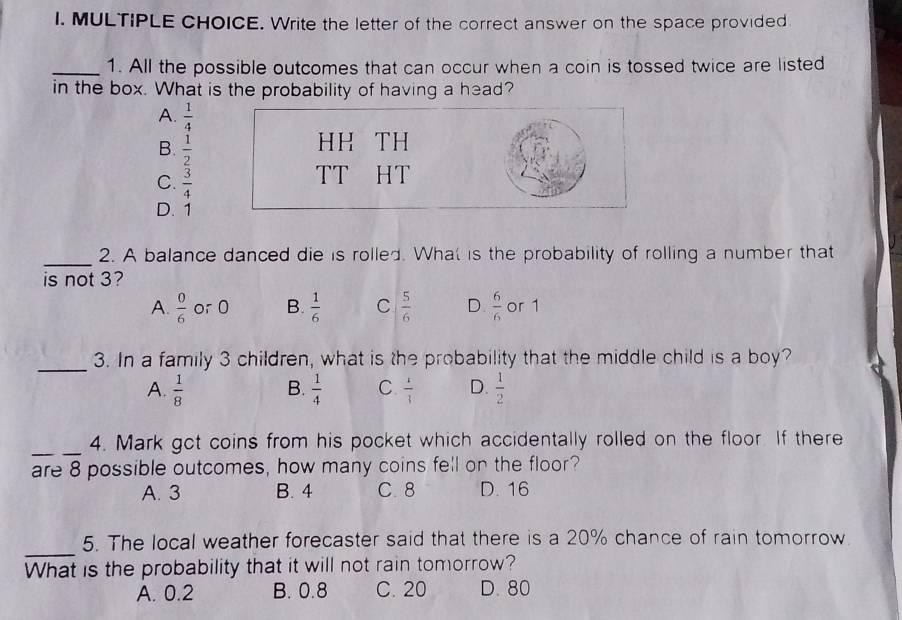 Write the letter of the correct answer on the space provided
_1. All the possible outcomes that can occur when a coin is tossed twice are listed
in the box. What is the probability of having a head?
A.  1/4 
B.  1/2 
HH TH
C.  3/4 
TT HT
D. 1
_
2. A balance danced die is rolled. What is the probability of rolling a number that
is not 3?
A.  0/6  or 0 B.  1/6  C  5/6  D  6/6  or 1
_
3. In a family 3 children, what is the probability that the middle child is a boy?
A.  1/8  B.  1/4  C.  1/3  D.  1/2 
_
4. Mark got coins from his pocket which accidentally rolled on the floor. If there
are 8 possible outcomes, how many coins fell on the floor?
A. 3 B. 4 C. 8 D. 16
_
5. The local weather forecaster said that there is a 20% chance of rain tomorrow.
What is the probability that it will not rain tomorrow?
A. 0.2 B. 0.8 C. 20 D. 80