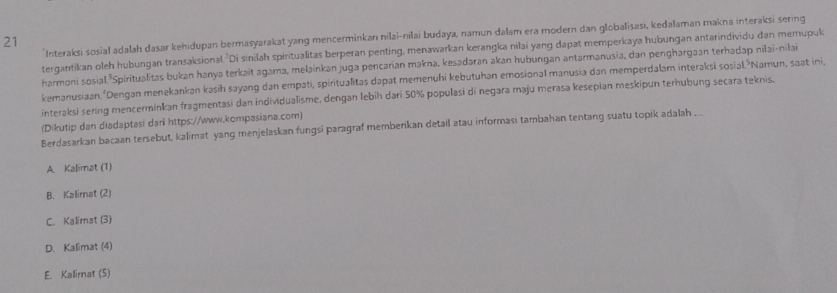 Interaksi sosial adalah dasar kehidupan bermasyarakat yang mencerminkan nilai-nilai budaya, namun dalam era modern dan globalisasi, kedalaman makna interaksi sering
21
tergantikan oleh hubungan transaksional. Di sinilah spiritualitas berperan penting, menawarkan kerangka nilai yang dapat memperkaya hubungan antarindividu dan memupuk
harmoni sosial *Spiritualitas bukan hanya terkait agama, melainkan juga pencarian makna, kesadaran akan hubungan antarmanusia, dan penghargaan terhadap nilai-nilai
kemanusiaan. "Dengan menekankan kasih sayang dan empati, spiritualitas dapat memenuhi kebutuhan emosional manusia dan memperdalam interaksɨ sosial."Namun, saat ini,
interaksi sering mencerminkan fragmentasi dan individualisme, dengan lebih dari 50% populasi di negara maju merasa kesepian meskipun terhubung secara teknis.
(Dikutip dan diadaptasi dari https://www.kompasiana.com)
Berdasarkan bacaan tersebut, kalimat yang menjelaskan fungsi paragraf membenkan detail atau informası tambahan tentang suatu topik adalah ..
A. Kalimat (1)
B. Kalirnat (2)
C. Kalimat (3)
D.Kalimat (4)
E. Kalirnat (5)