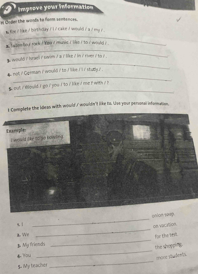 Improve your information 
H Order the words to form sentences. 
_ 
* for / like / birthday / l / cake / would / a / my / . 
_ 
2 listen to / rock / You / music / like / to / would / . 
_ 
3 would / Israel / swim / a / like / in / river / to / . 
_ 
4 not / German / would / to / like / I / study / . 
_ 
5. out / Would / go / you / to / like / me / with / ? 
lete the ideas with would / wouldn’t like to. Use your personal information. 
onion soup. 
_ 
1. | 
_ 
on vacation. 
_ 
2. We 
for the test. 
_ 
3. My friends 
the shopping. 
_ 
4. You 
more students. 
s. My teacher