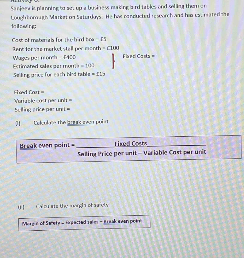 Sanjeev is planning to set up a business making bird tables and selling them on 
Loughborough Market on Saturdays. He has conducted research and has estimated the 
following: 
Cost of materials for the bird box =£5
Rent for the market stall per month =£100
Wages per month =£400 Fixed Costs = 
Estimated sales per month =100
Selling price for each bird table =£15
Fixed Cost = 
Variable cost per unit = 
Selling price per unit = 
(i) Calculate the break even point 
Break even point = _Fixed Costs_ 
_ 
Selling Price per unit - Variable Cost per unit 
(ii) Calculate the margin of safety 
Margin of Safety = Expected sales - Break even point