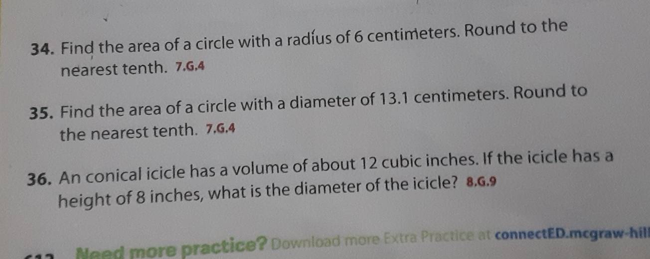 Find the area of a circle with a radíus of 6 centimeters. Round to the 
nearest tenth. 7.G,4 
35. Find the area of a circle with a diameter of 13.1 centimeters. Round to 
the nearest tenth. 7, 6, 4
36. An conical icicle has a volume of about 12 cubic inches. If the icicle has a 
height of 8 inches, what is the diameter of the icicle? 8.6.9
Need more practice? Download more Extra Practice at connectED.mcgraw-hill