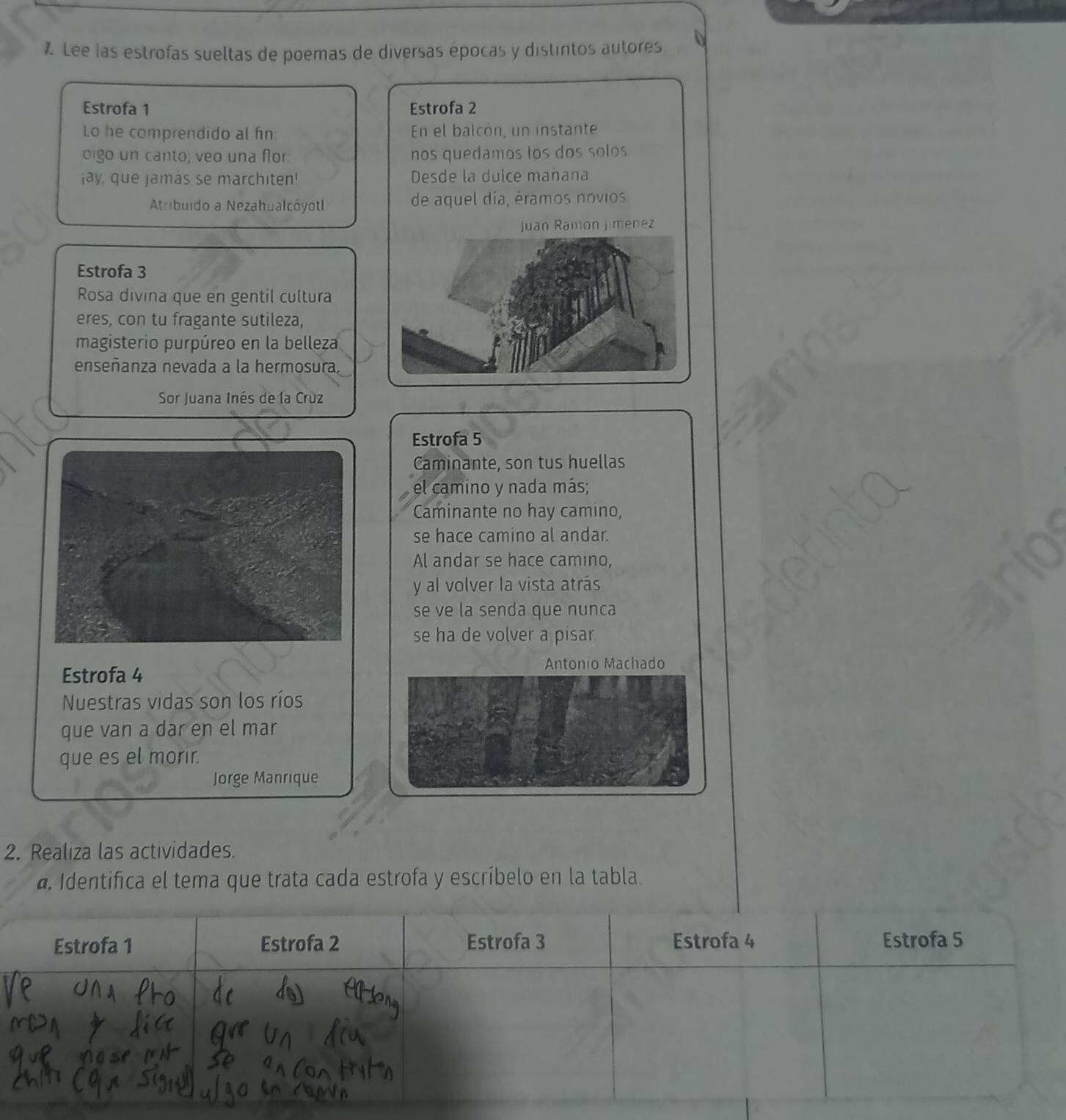 Lee las estrofas sueltas de poemas de diversas épocas y distintos autores 
Estrofa 1 Estrofa 2
Lo he comprendido al fin: En el balcón, un instante 
oigo un canto, veo una flor: nos quedamos los dos solos 
jay, que jamas se marchiten! Desde la dulce mañana 
Atribuido a Nezahualcóyotl de aquel dia, éramos novios 
Juan Ramón Jimenez 
Estrofa 3 
Rosa divina que en gentil cultura 
eres, con tu fragante sutileza, 
magisterio purpúreo en la belleza 
enseñanza nevada a la hermosura. 
Sor Juana Inés de la Crùz 
Estrofa 5
Caminante, son tus huellas 
el camino y nada más; 
Caminante no hay camino, 
se hace camino al andar. 
Al andar se hace camino, 
y al volver la vista atrás 
se ve la senda que nunca 
se ha de volver a pisar 
Antonio Machado 
Estrofa 4
Nuestras vidas son los ríos 
que van a dar en el mar 
que es el morir. 
Jorge Manrique 
2. Realiza las actividades. 
a Identifica el tema que trata cada estrofa y escríbelo en la tabla. 
Estrofa 1 Estrofa 2 Estrofa 3 Estrofa 4 Estrofa 5