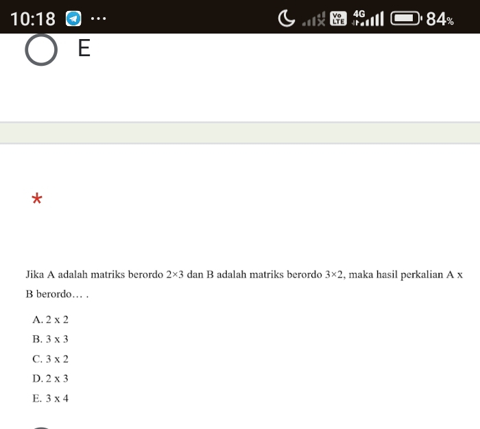 10:18 …. 84%
E
*
Jika A adalah matriks berordo 2* 3 dan B adalah matriks berordo 3* 2 , maka hasil perkalian A x
B berordo… .
A. 2* 2
B. 3* 3
C. 3* 2
D. 2* 3
E. 3* 4