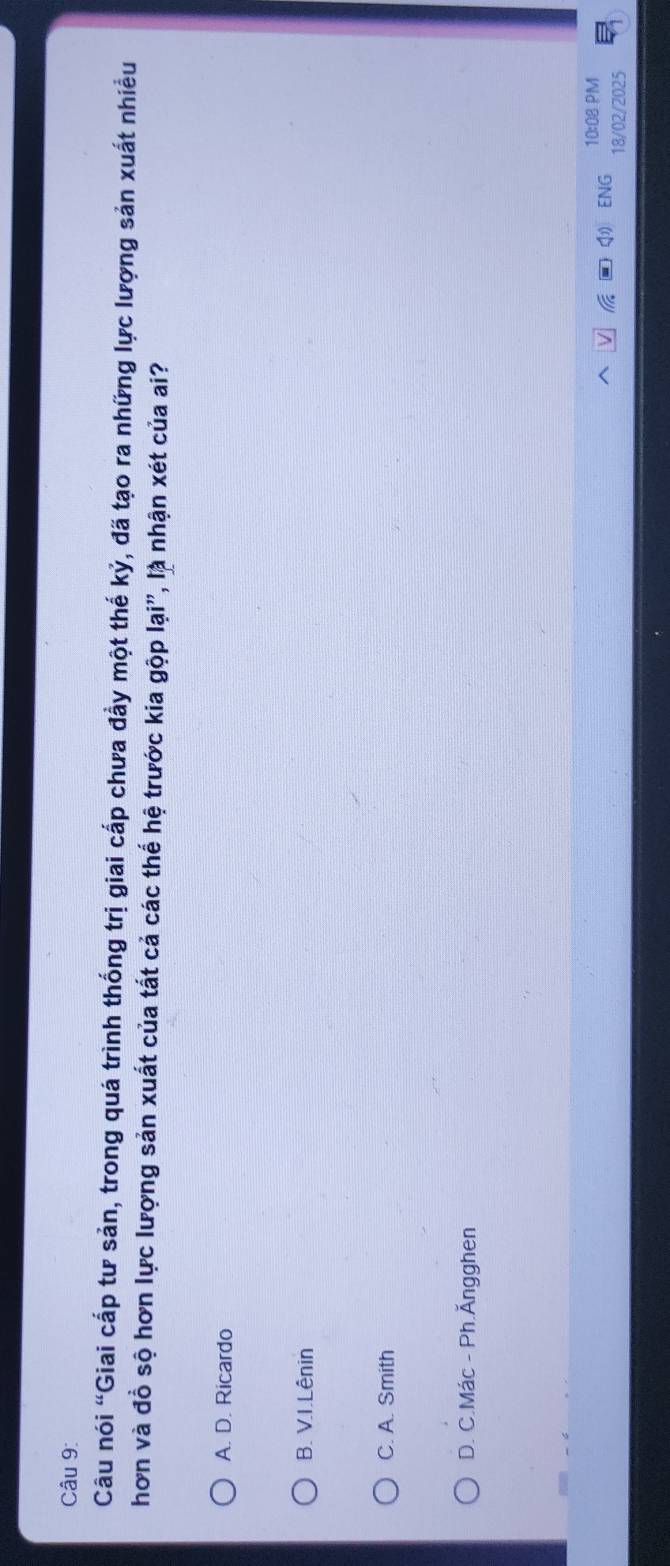 Câu nói “Giai cấp tư sản, trong quá trình thống trị giai cấp chưa đẩy một thế kỷ, đã tạo ra những lực lượng sản xuất nhiều
hơn và đồ sộ hơn lực lượng sản xuất của tất cả các thế hệ trước kia gộp lại", là nhận xét của ai?
A. D. Ricardo
B. V.I.Lênin
C. A. Smith
D. C.Mác - Ph.Ăngghen
ENG 10:08 PM
18/02/2025