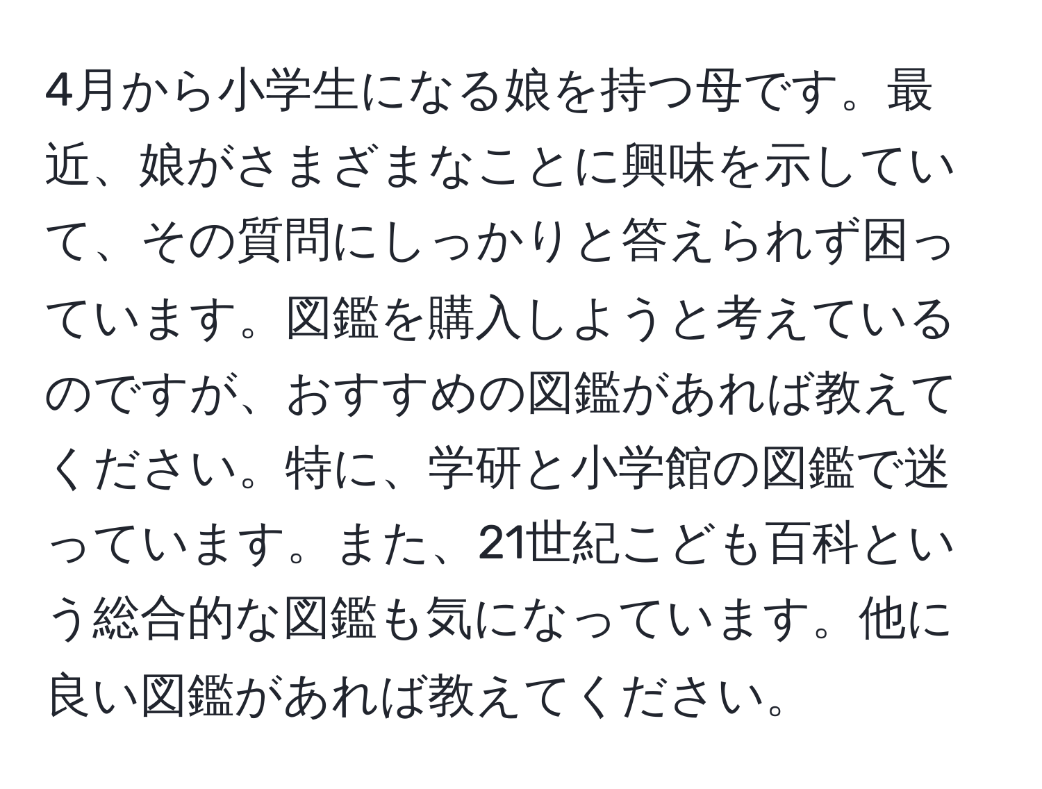 4月から小学生になる娘を持つ母です。最近、娘がさまざまなことに興味を示していて、その質問にしっかりと答えられず困っています。図鑑を購入しようと考えているのですが、おすすめの図鑑があれば教えてください。特に、学研と小学館の図鑑で迷っています。また、21世紀こども百科という総合的な図鑑も気になっています。他に良い図鑑があれば教えてください。