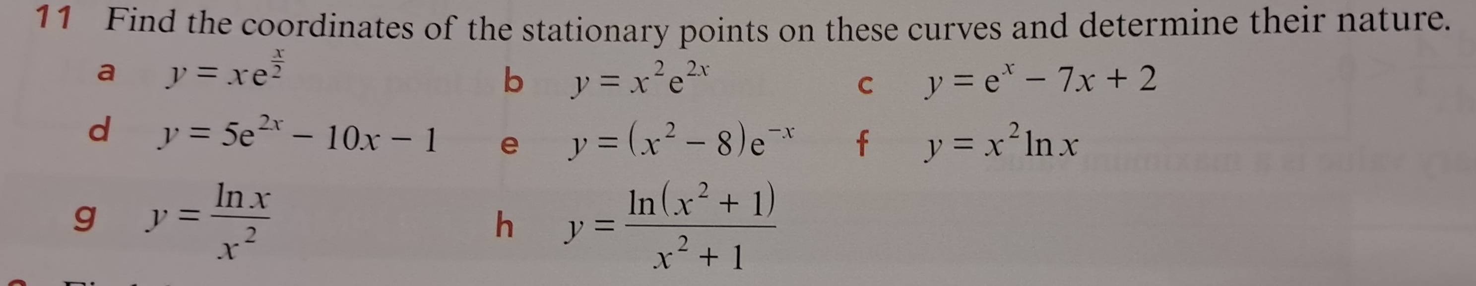 Find the coordinates of the stationary points on these curves and determine their nature. 
a y=xe^(frac x)2
b y=x^2e^(2x)
C y=e^x-7x+2
d y=5e^(2x)-10x-1 e y=(x^2-8)e^(-x) f y=x^2ln x
g y= ln x/x^2 
h y= (ln (x^2+1))/x^2+1 