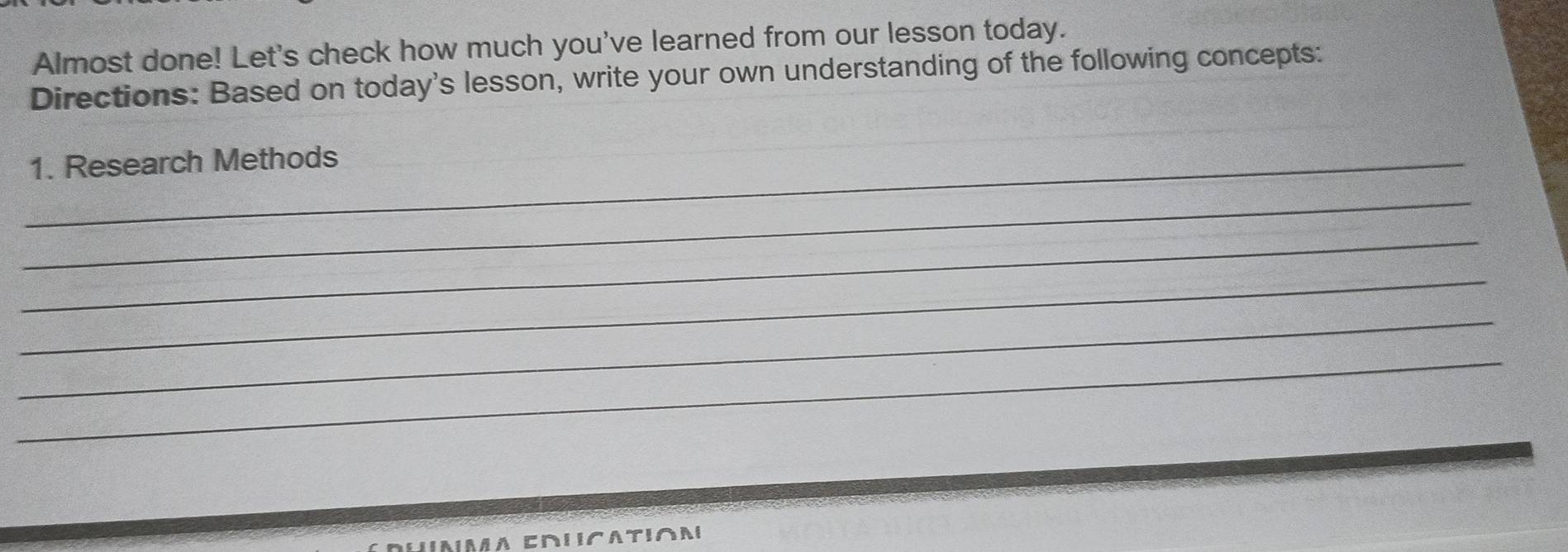 Almost done! Let's check how much you've learned from our lesson today. 
Directions: Based on today's lesson, write your own understanding of the following concepts: 
_1. Research Methods 
_ 
_ 
_ 
_ 
_ 
a crucation