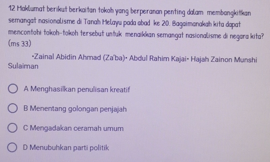 Maklumat berikut berkaitan tokoh yang berperanan penting dalam membangkitkan
semangat nasionalisme di Tanah Melayu pada abad ke 20. Bagaimanakah kita dapat
mencontohi tokoh-tokoh tersebut untuk menaikkan semangat nasionalisme di negara kita?
(ms 33)
•Zainal Abidin Ahmad (Za'ba)• Abdul Rahim Kajai• Hajah Zainon Munshi
Sulaiman
A Menghasilkan penulisan kreatif
B Menentang golongan penjajah
C Mengadakan ceramah umum
D Menubuhkan parti politik