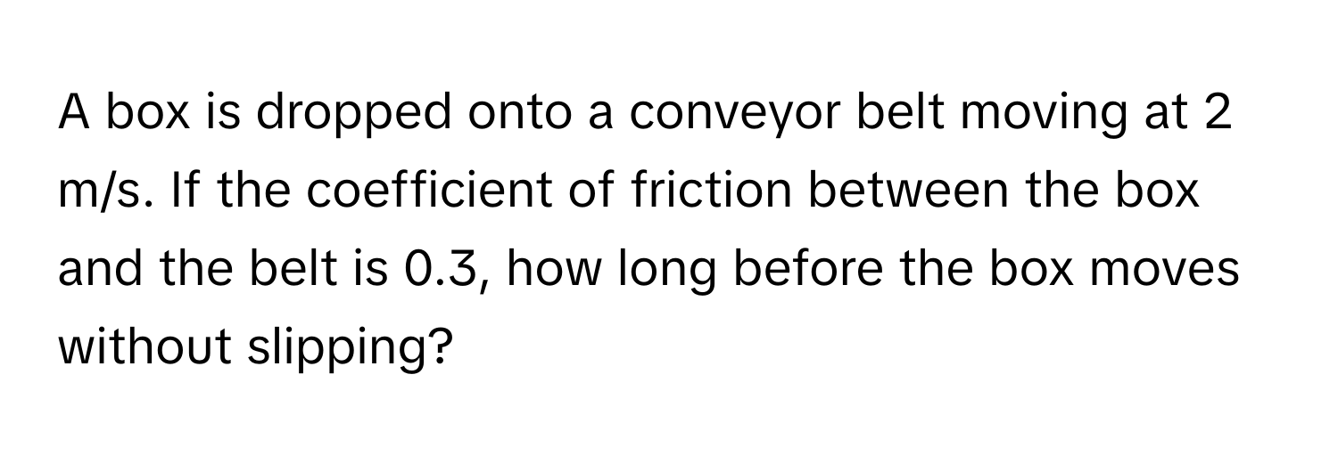 A box is dropped onto a conveyor belt moving at 2 m/s. If the coefficient of friction between the box and the belt is 0.3, how long before the box moves without slipping?