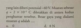 yang lain diberi potensial - 40 V. Muatan sebesar
q=2* 10^(-2)C diletakkan di antara kedua
penghantar tersebut. Besar gaya yang dialami
muatan ɡ adalah ....
a. 0 d. 8 N