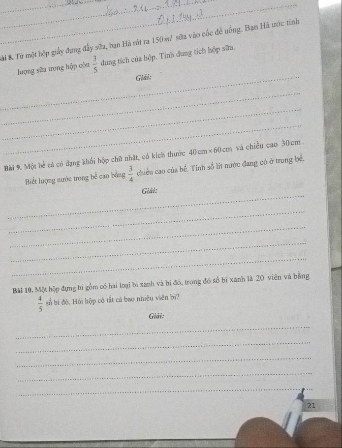 ài 8. Từ một hộp giấy đựng đầy sữa, bạn Hà rót ra 150m / sữa vào cốc đề uống. Bạn Hà ước tính 
lượng sữa trong hộp còn  3/5  dung tích của hộp. Tinh dung tích hộp sữa. 
_Giải: 
_ 
_ 
_ 
Bài 9. Một bể cá có dạng khối hộp chữ nhật, có kích thước 40cm* 60cm và chiều cao 30 cm. 
Biết lượng nước trong bề cao bằng  3/4  chiều cao của bề. Tính số lít nước đang có ở trong bề. 
_ 
Giải : 
_ 
_ 
_ 
_ 
Bài 10. Một hộp đựng bi gồm có hai loại bi xanh và bi đó, trong đó số bi xanh là 20 viên và bằng
 4/5  số bi đỏ. Hỏi hộp có tất cả bao nhiêu viên bi? 
Giải: 
_ 
_ 
_ 
_ 
_ 
21